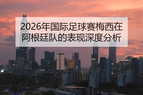 2026年国际足球赛梅西在阿根廷队的表现深度分析