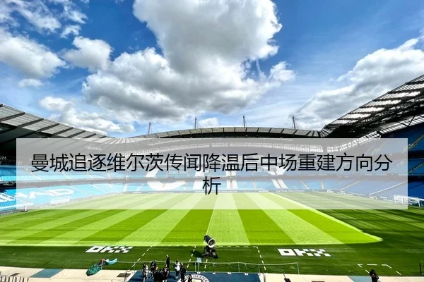 曼城追逐维尔茨传闻降温后中场重建方向分析