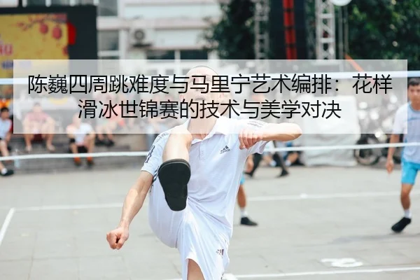 陈巍四周跳难度与马里宁艺术编排：花样滑冰世锦赛的技术与美学对决