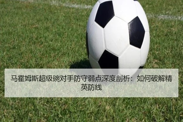 马霍姆斯超级碗对手防守弱点深度剖析：如何破解精英防线