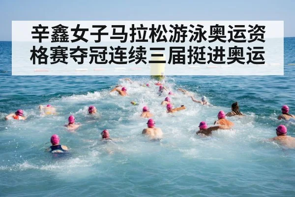 辛鑫女子马拉松游泳奥运资格赛夺冠连续三届挺进奥运